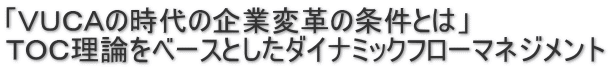 「ＶＵＣＡの時代の企業変革の条件とは」 ＴＯＣ理論をベースとしたダイナミックフローマネジメント